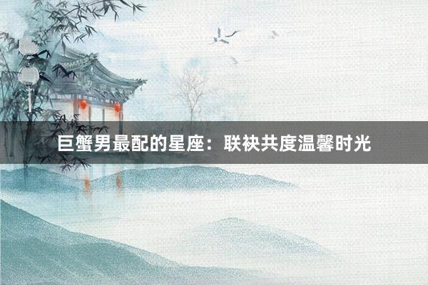 巨蟹男最配的星座：联袂共度温馨时光