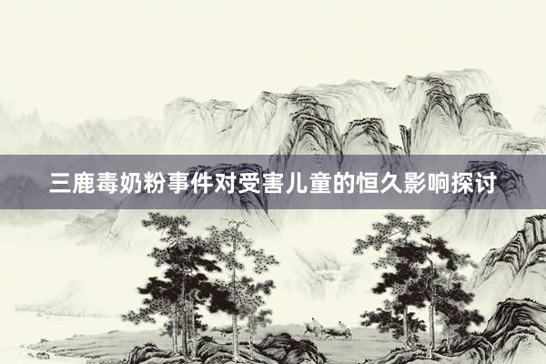 三鹿毒奶粉事件对受害儿童的恒久影响探讨