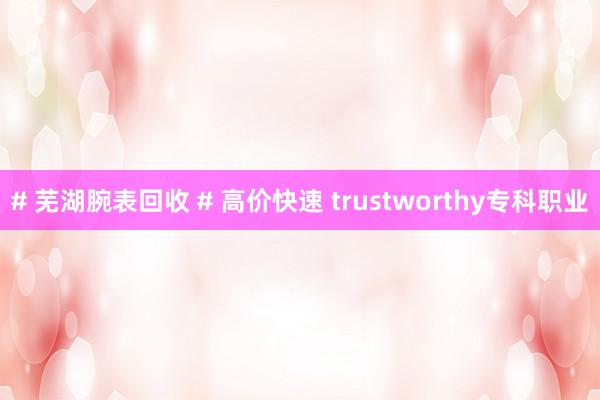 # 芜湖腕表回收 # 高价快速 trustworthy专科职业